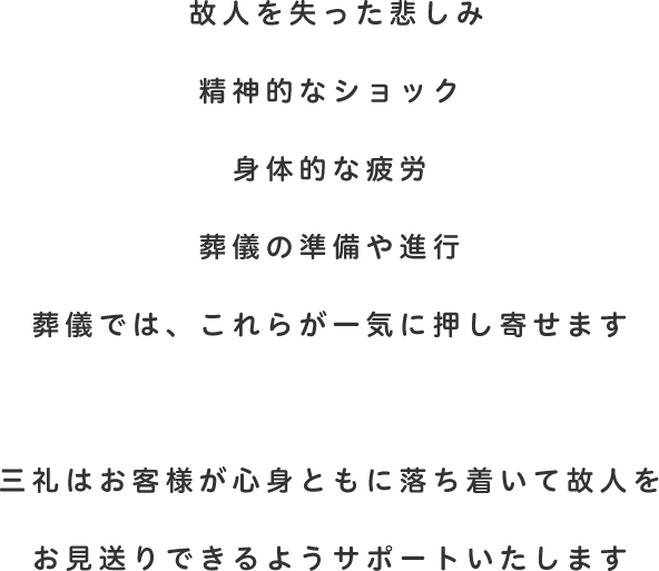故人を失った悲しみ 精神的なショック身体的な疲労 葬儀の準備や進行 葬儀では、これらが一気に押し寄せます 三礼はお客様が心身ともに落ち着いて故人をお見送りできるようサポートいたします